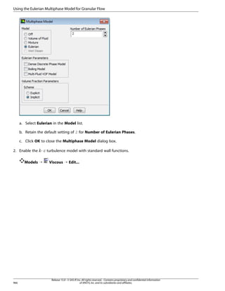 Using the Eulerian Multiphase Model for Granular Flow

a. Select Eulerian in the Model list.
b. Retain the default setting of 2 for Number of Eulerian Phases.
c. Click OK to close the Multiphase Model dialog box.
2. Enable the -

¡  

Models ¡

966

turbulence model with standard wall functions.
Viscous ¡ Edit...

Release 15.0 - © SAS IP, Inc. All rights reserved. - Contains proprietary and confidential information
of ANSYS, Inc. and its subsidiaries and affiliates.

 