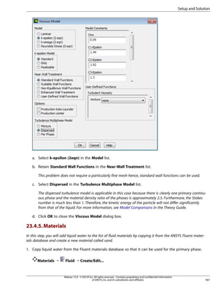 Setup and Solution

a. Select k-epsilon (2eqn) in the Model list.
b. Retain Standard Wall Functions in the Near-Wall Treatment list.
This problem does not require a particularly fine mesh hence, standard wall functions can be used.
c. Select Dispersed in the Turbulence Multiphase Model list.
The dispersed turbulence model is applicable in this case because there is clearly one primary continuous phase and the material density ratio of the phases is approximately 2.5. Furthermore, the Stokes
number is much less than 1. Therefore, the kinetic energy of the particle will not differ significantly
from that of the liquid. For more information, see Model Comparisons in the Theory Guide.
d. Click OK to close the Viscous Model dialog box.

23.4.5. Materials
In this step, you will add liquid water to the list of fluid materials by copying it from the ANSYS Fluent materials database and create a new material called sand.
1. Copy liquid water from the Fluent materials database so that it can be used for the primary phase.
Materials ¡

Fluid ¡ Create/Edit...

Release 15.0 - © SAS IP, Inc. All rights reserved. - Contains proprietary and confidential information
of ANSYS, Inc. and its subsidiaries and affiliates.

967

 