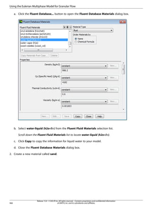 Using the Eulerian Multiphase Model for Granular Flow
a. Click the Fluent Database... button to open the Fluent Database Materials dialog box.

b. Select water-liquid (h2ol) from the Fluent Fluid Materials selection list.
Scroll down the Fluent Fluid Materials list to locate water-liquid (h2ol).
c. Click Copy to copy the information for liquid water to your model.
d. Close the Fluent Database Materials dialog box.
2. Create a new material called sand.

968

Release 15.0 - © SAS IP, Inc. All rights reserved. - Contains proprietary and confidential information
of ANSYS, Inc. and its subsidiaries and affiliates.

 
