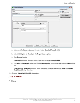 Setup and Solution

a. Enter sand for Name and delete the entry in the Chemical Formula field.
 

b. Enter 2500 kg/

for Density in the Properties group box.

c. Click Change/Create.
A Question dialog box will open, asking if you want to overwrite water-liquid.
d. Click No in the Question dialog box to retain water-liquid and add the new material (sand) to the
list.
The Create/Edit Materials dialog box will be updated to show the new material, sand, in the Fluent
Fluid Materials drop-down list.
3. Close the Create/Edit Materials dialog box.

23.4.6. Phases
Phases

Release 15.0 - © SAS IP, Inc. All rights reserved. - Contains proprietary and confidential information
of ANSYS, Inc. and its subsidiaries and affiliates.

969

 