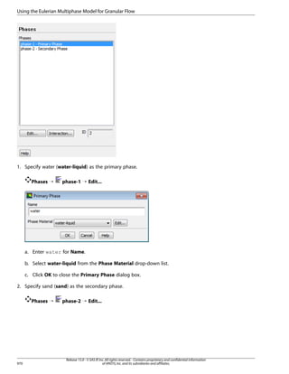 Using the Eulerian Multiphase Model for Granular Flow

1. Specify water (water-liquid) as the primary phase.
Phases ¡

phase-1 ¡ Edit...

a. Enter water for Name.
b. Select water-liquid from the Phase Material drop-down list.
c. Click OK to close the Primary Phase dialog box.
2. Specify sand (sand) as the secondary phase.
Phases ¡

970

phase-2 ¡ Edit...

Release 15.0 - © SAS IP, Inc. All rights reserved. - Contains proprietary and confidential information
of ANSYS, Inc. and its subsidiaries and affiliates.

 