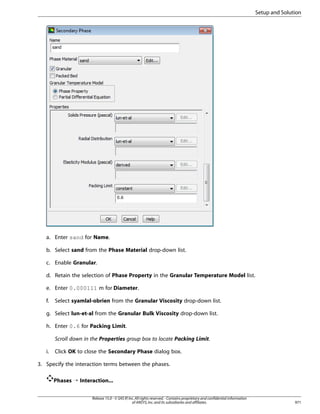 Setup and Solution

a. Enter sand for Name.
b. Select sand from the Phase Material drop-down list.
c. Enable Granular.
d. Retain the selection of Phase Property in the Granular Temperature Model list.
e. Enter 0.000111 m for Diameter.
f.

Select syamlal-obrien from the Granular Viscosity drop-down list.

g. Select lun-et-al from the Granular Bulk Viscosity drop-down list.
h. Enter 0.6 for Packing Limit.
Scroll down in the Properties group box to locate Packing Limit.
i.

Click OK to close the Secondary Phase dialog box.

3. Specify the interaction terms between the phases.
Phases ¡ Interaction...
Release 15.0 - © SAS IP, Inc. All rights reserved. - Contains proprietary and confidential information
of ANSYS, Inc. and its subsidiaries and affiliates.

971

 