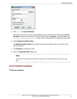 Setup and Solution

a. Enter fix.c for Source File Name.
If the UDF source file is not in your working folder, you must enter the entire folder path for Source
File Name instead of just entering the file name. Alternatively, click Browse... and select fix.c in the
eulerian_multiphase_granular folder that was created after you unzipped the original file.
b. Enable Display Assembly Listing.
The Display Assembly Listing option displays the assembly language code in the console as the
function compiles.
c. Click Interpret to interpret the UDF.
d. Close the Interpreted UDFs dialog box.

Note
The name and contents of the UDF are stored in the case file when you save the case
file.

23.4.8. Cell Zone Conditions
Cell Zone Conditions

Release 15.0 - © SAS IP, Inc. All rights reserved. - Contains proprietary and confidential information
of ANSYS, Inc. and its subsidiaries and affiliates.

973

 