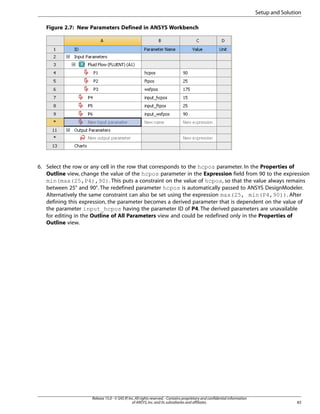 Setup and Solution
Figure 2.7: New Parameters Defined in ANSYS Workbench

6. Select the row or any cell in the row that corresponds to the hcpos parameter. In the Properties of
Outline view, change the value of the hcpos parameter in the Expression field from 90 to the expression
min(max(25,P4),90). This puts a constraint on the value of hcpos, so that the value always remains
between 25° and 90°. The redefined parameter hcpos is automatically passed to ANSYS DesignModeler.
Alternatively the same constraint can also be set using the expression max(25, min(P4,90)). After
defining this expression, the parameter becomes a derived parameter that is dependent on the value of
the parameter input_hcpos having the parameter ID of P4. The derived parameters are unavailable
for editing in the Outline of All Parameters view and could be redefined only in the Properties of
Outline view.

Release 15.0 - © SAS IP, Inc. All rights reserved. - Contains proprietary and confidential information
of ANSYS, Inc. and its subsidiaries and affiliates.

83

 