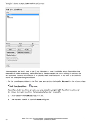Using the Eulerian Multiphase Model for Granular Flow

For this problem, you do not have to specify any conditions for outer boundaries. Within the domain, there
are three fluid zones, representing the impeller region, the region where the sand is initially located, and the
rest of the tank. There are no conditions to be specified in the latter two zones, so you need to set conditions
only in the zone representing the impeller.
1. Set the boundary conditions for the fluid zone representing the impeller (fix-zone) for the primary phase.
Cell Zone Conditions ¡

fix-zone

You will specify the conditions for water and sand separately using the UDF. The default conditions for
the mixture (that is, the conditions that apply to all phases) are acceptable.
a. Select water from the Phase drop-down list.
b. Click the Edit... button to open the Fluid dialog box.

974

Release 15.0 - © SAS IP, Inc. All rights reserved. - Contains proprietary and confidential information
of ANSYS, Inc. and its subsidiaries and affiliates.

 