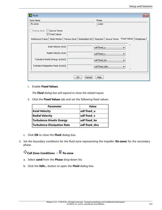 Setup and Solution

i.

Enable Fixed Values.
The Fluid dialog box will expand to show the related inputs.

ii. Click the Fixed Values tab and set the following fixed values:
Parameter

Value

Axial Velocity

udf fixed_u

Radial Velocity

udf fixed_v

Turbulence Kinetic Energy

udf fixed_ke

Turbulence Dissipation Rate

udf fixed_diss

c. Click OK to close the Fluid dialog box.
2. Set the boundary conditions for the fluid zone representing the impeller (fix-zone) for the secondary
phase.
Cell Zone Conditions ¡

fix-zone

a. Select sand from the Phase drop-down list.
b. Click the Edit... button to open the Fluid dialog box.

Release 15.0 - © SAS IP, Inc. All rights reserved. - Contains proprietary and confidential information
of ANSYS, Inc. and its subsidiaries and affiliates.

975

 