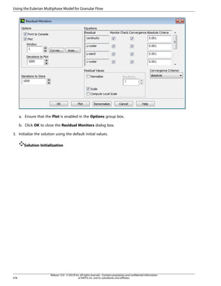 Using the Eulerian Multiphase Model for Granular Flow

a. Ensure that the Plot is enabled in the Options group box.
b. Click OK to close the Residual Monitors dialog box.
3. Initialize the solution using the default initial values.
Solution Initialization

978

Release 15.0 - © SAS IP, Inc. All rights reserved. - Contains proprietary and confidential information
of ANSYS, Inc. and its subsidiaries and affiliates.

 