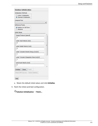 Setup and Solution

a. Retain the default initial values and click Initialize.
4. Patch the initial sand bed configuration.
Solution Initialization ¡ Patch...

Release 15.0 - © SAS IP, Inc. All rights reserved. - Contains proprietary and confidential information
of ANSYS, Inc. and its subsidiaries and affiliates.

979

 