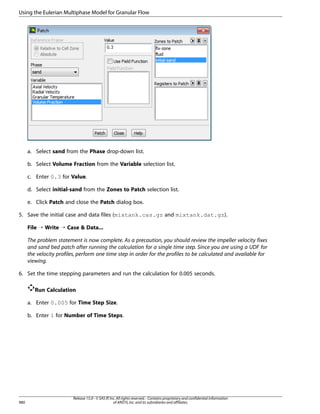 Using the Eulerian Multiphase Model for Granular Flow

a. Select sand from the Phase drop-down list.
b. Select Volume Fraction from the Variable selection list.
c. Enter 0.3 for Value.
d. Select initial-sand from the Zones to Patch selection list.
e. Click Patch and close the Patch dialog box.
5. Save the initial case and data files (mixtank.cas.gz and mixtank.dat.gz).
File ¡ Write ¡ Case  Data...
The problem statement is now complete. As a precaution, you should review the impeller velocity fixes
and sand bed patch after running the calculation for a single time step. Since you are using a UDF for
the velocity profiles, perform one time step in order for the profiles to be calculated and available for
viewing.
6. Set the time stepping parameters and run the calculation for 0.005 seconds.
Run Calculation
a. Enter 0.005 for Time Step Size.
b. Enter 1 for Number of Time Steps.

980

Release 15.0 - © SAS IP, Inc. All rights reserved. - Contains proprietary and confidential information
of ANSYS, Inc. and its subsidiaries and affiliates.

 