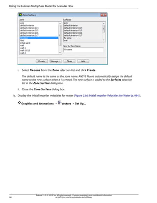 Using the Eulerian Multiphase Model for Granular Flow

i.

Select fix-zone from the Zone selection list and click Create.
The default name is the same as the zone name. ANSYS Fluent automatically assign the default
name to the new surface when it is created. The new surface is added to the Surfaces selection
list in the Zone Surface dialog box.

ii. Close the Zone Surface dialog box.
b. Display the initial impeller velocities for water (Figure 23.6: Initial Impeller Velocities for Water (p. 984)).
Graphics and Animations ¡

982

Vectors ¡ Set Up...

Release 15.0 - © SAS IP, Inc. All rights reserved. - Contains proprietary and confidential information
of ANSYS, Inc. and its subsidiaries and affiliates.

 