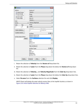 Setup and Solution

i.

Retain the selection of Velocity from the Vectors of drop-down list.

ii. Retain the selection of water from the Phase drop-down list below the Vectors of drop-down
list.
iii. Retain the selection of Velocity... and Velocity Magnitude from the Color by drop-down lists.
iv. Retain the selection of water from the Phase drop-down list below the Color by drop-down lists.
v. Select fix-zone from the Surfaces selection list and click Display.
ANSYS Fluent will display the water velocity vectors fixes at the impeller location, as shown in
Figure 23.6: Initial Impeller Velocities for Water (p. 984).

Release 15.0 - © SAS IP, Inc. All rights reserved. - Contains proprietary and confidential information
of ANSYS, Inc. and its subsidiaries and affiliates.

983

 