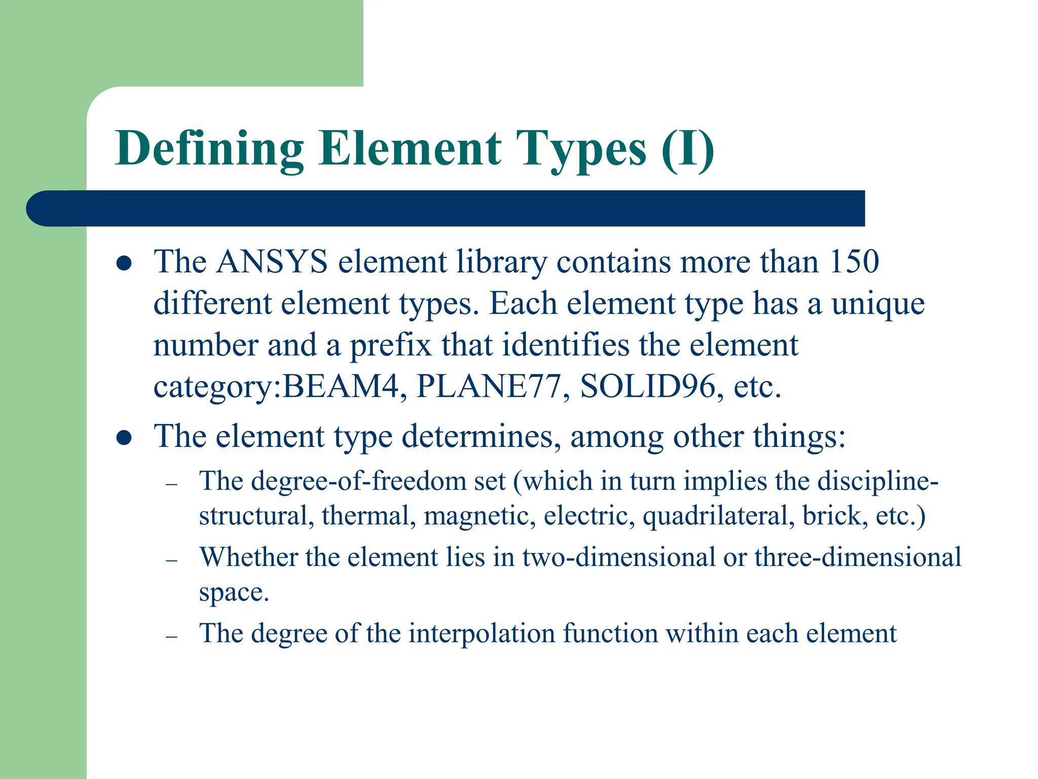 Defining Element Types (I)
 The ANSYS element library contains more than 150
different element types. Each element type has a unique
number and a prefix that identifies the element
category:BEAM4, PLANE77, SOLID96, etc.
 The element type determines, among other things:
– The degree-of-freedom set (which in turn implies the discipline-
structural, thermal, magnetic, electric, quadrilateral, brick, etc.)
– Whether the element lies in two-dimensional or three-dimensional
space.
– The degree of the interpolation function within each element
 