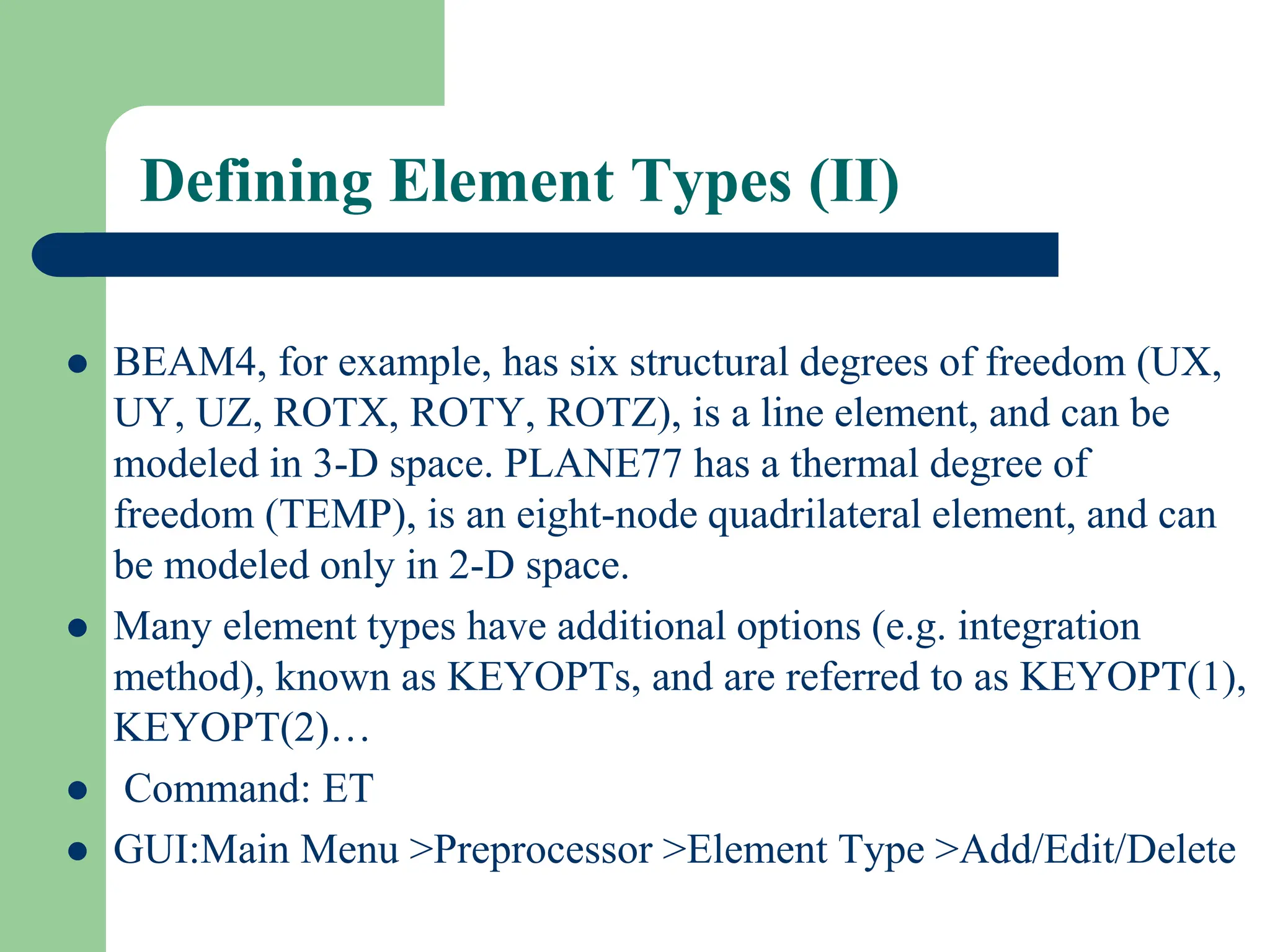 Defining Element Types (II)
 BEAM4, for example, has six structural degrees of freedom (UX,
UY, UZ, ROTX, ROTY, ROTZ), is a line element, and can be
modeled in 3-D space. PLANE77 has a thermal degree of
freedom (TEMP), is an eight-node quadrilateral element, and can
be modeled only in 2-D space.
 Many element types have additional options (e.g. integration
method), known as KEYOPTs, and are referred to as KEYOPT(1),
KEYOPT(2)…
 Command: ET
 GUI:Main Menu >Preprocessor >Element Type >Add/Edit/Delete
 