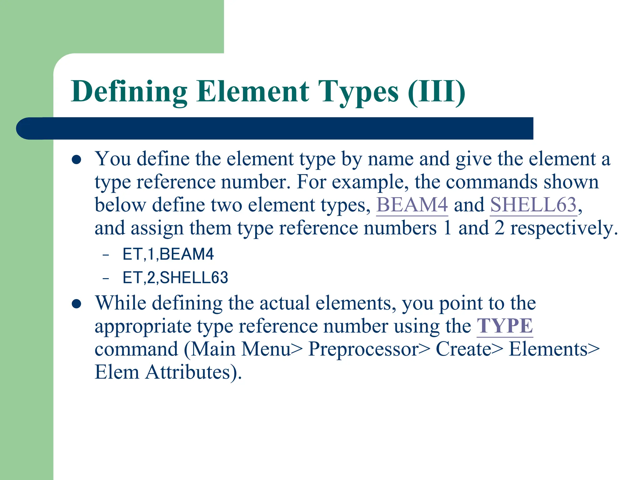 Defining Element Types (III)
 You define the element type by name and give the element a
type reference number. For example, the commands shown
below define two element types, BEAM4 and SHELL63,
and assign them type reference numbers 1 and 2 respectively.
– ET,1,BEAM4
– ET,2,SHELL63
 While defining the actual elements, you point to the
appropriate type reference number using the TYPE
command (Main Menu> Preprocessor> Create> Elements>
Elem Attributes).
 