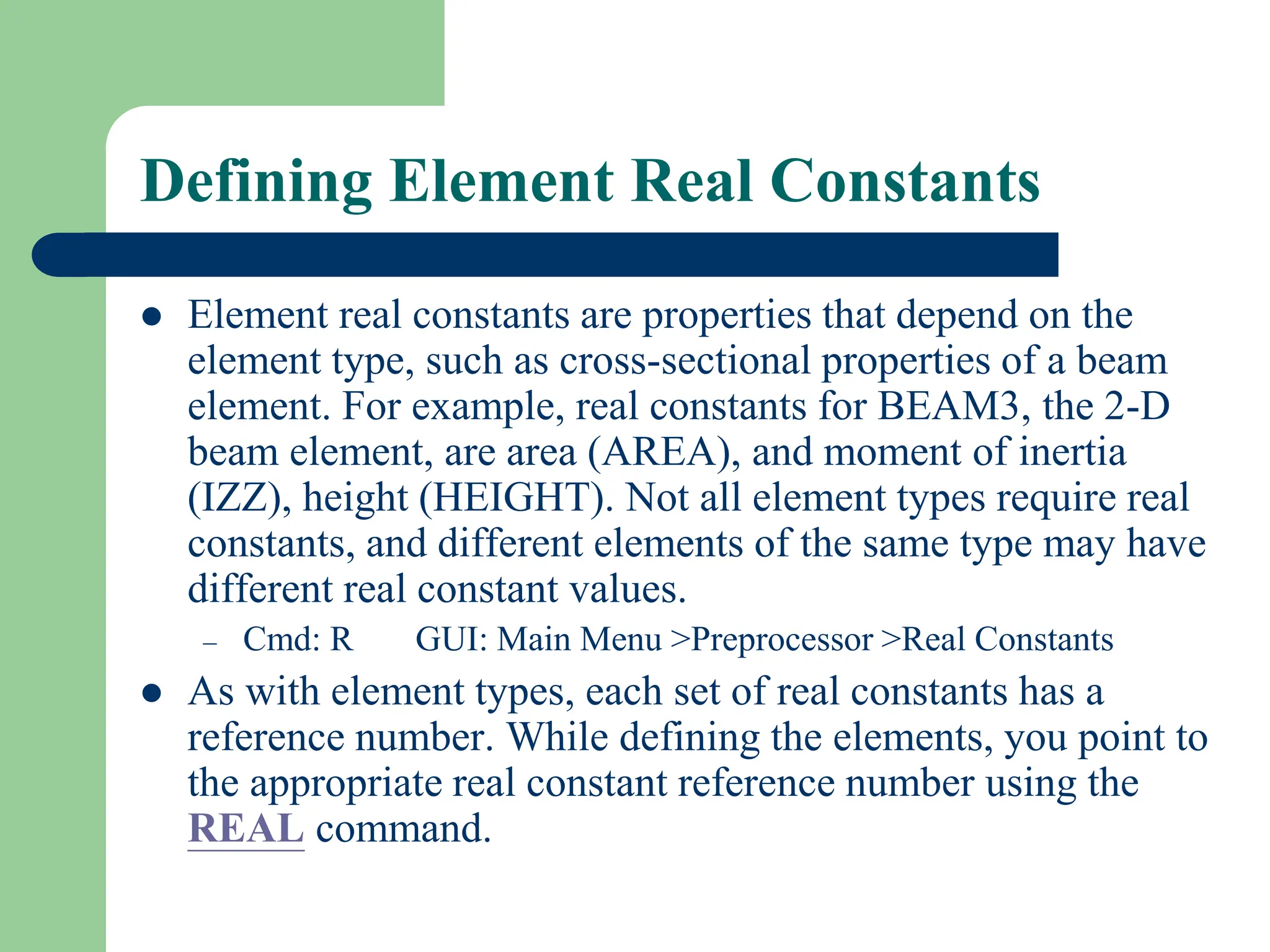 Defining Element Real Constants
 Element real constants are properties that depend on the
element type, such as cross-sectional properties of a beam
element. For example, real constants for BEAM3, the 2-D
beam element, are area (AREA), and moment of inertia
(IZZ), height (HEIGHT). Not all element types require real
constants, and different elements of the same type may have
different real constant values.
– Cmd: R GUI: Main Menu >Preprocessor >Real Constants
 As with element types, each set of real constants has a
reference number. While defining the elements, you point to
the appropriate real constant reference number using the
REAL command.
 