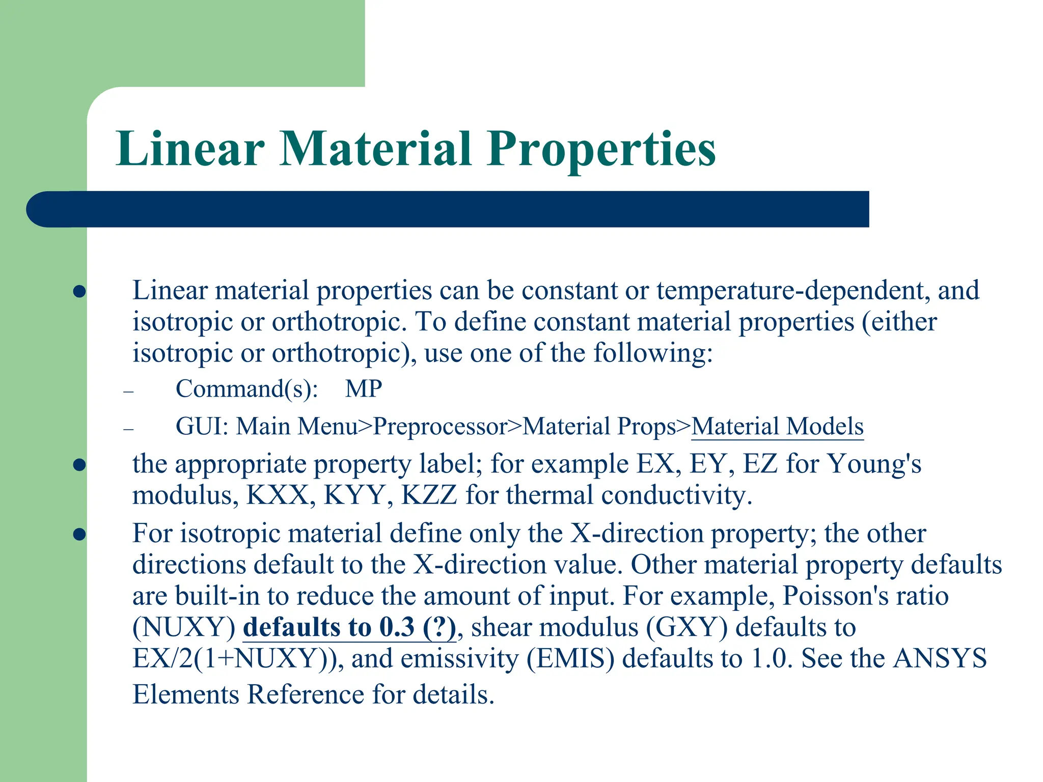 Linear Material Properties
 Linear material properties can be constant or temperature-dependent, and
isotropic or orthotropic. To define constant material properties (either
isotropic or orthotropic), use one of the following:
– Command(s): MP
– GUI: Main Menu>Preprocessor>Material Props>Material Models
 the appropriate property label; for example EX, EY, EZ for Young's
modulus, KXX, KYY, KZZ for thermal conductivity.
 For isotropic material define only the X-direction property; the other
directions default to the X-direction value. Other material property defaults
are built-in to reduce the amount of input. For example, Poisson's ratio
(NUXY) defaults to 0.3 (?), shear modulus (GXY) defaults to
EX/2(1+NUXY)), and emissivity (EMIS) defaults to 1.0. See the ANSYS
Elements Reference for details.
 