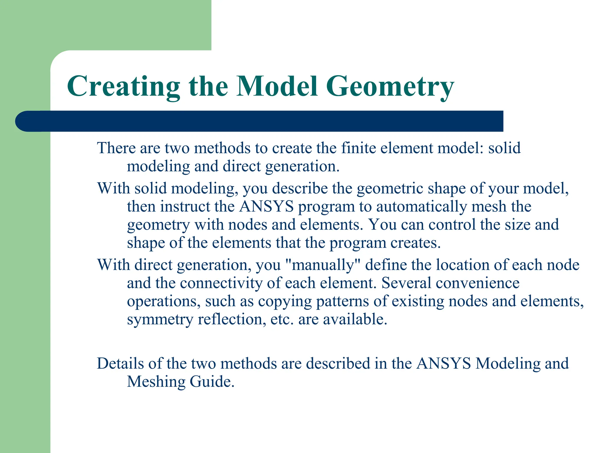 Creating the Model Geometry
There are two methods to create the finite element model: solid
modeling and direct generation.
With solid modeling, you describe the geometric shape of your model,
then instruct the ANSYS program to automatically mesh the
geometry with nodes and elements. You can control the size and
shape of the elements that the program creates.
With direct generation, you "manually" define the location of each node
and the connectivity of each element. Several convenience
operations, such as copying patterns of existing nodes and elements,
symmetry reflection, etc. are available.
Details of the two methods are described in the ANSYS Modeling and
Meshing Guide.
 