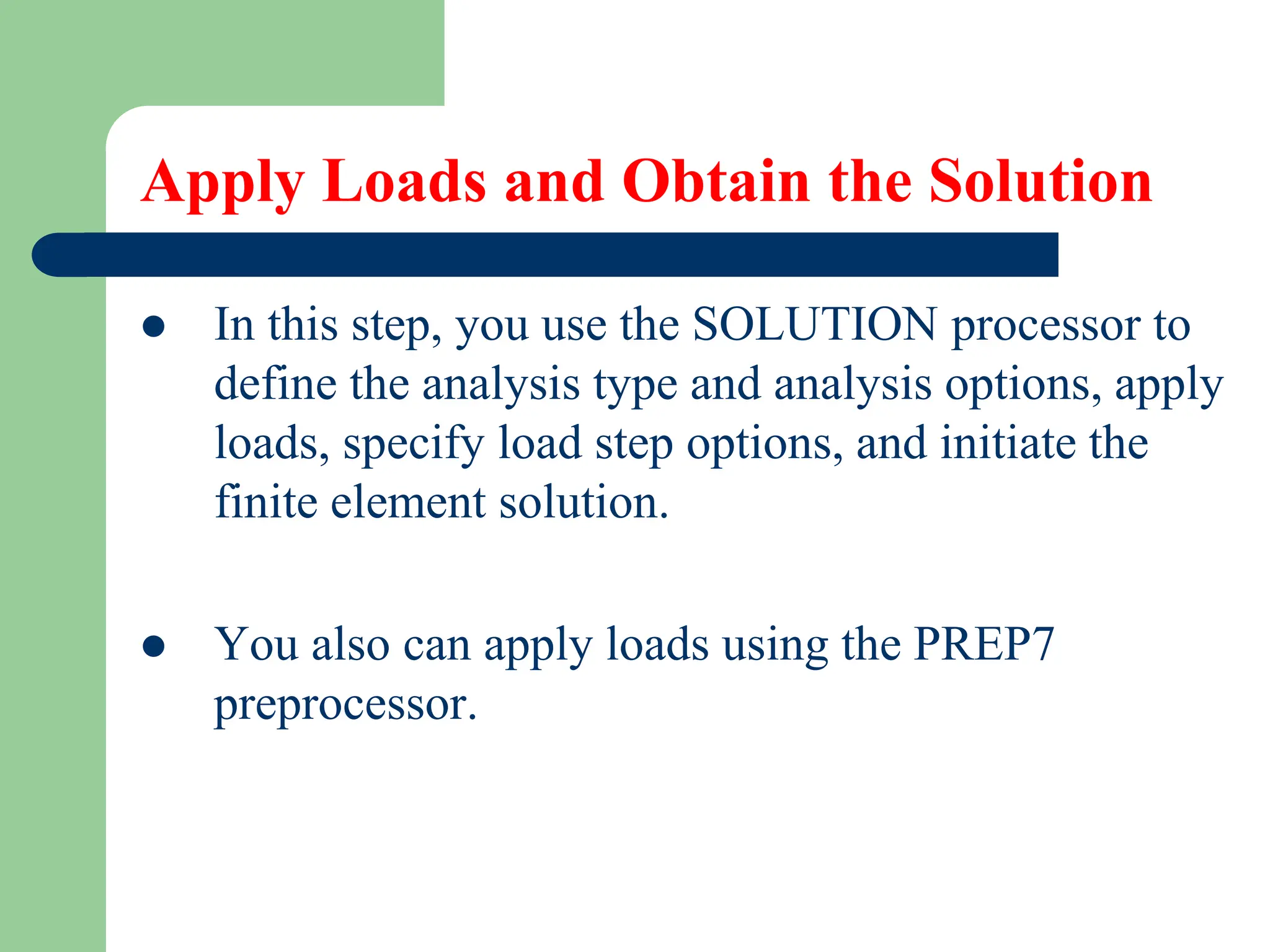 Apply Loads and Obtain the Solution
 In this step, you use the SOLUTION processor to
define the analysis type and analysis options, apply
loads, specify load step options, and initiate the
finite element solution.
 You also can apply loads using the PREP7
preprocessor.
 