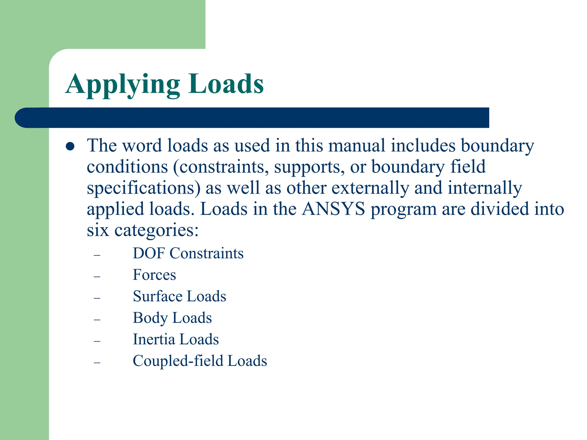 Applying Loads
 The word loads as used in this manual includes boundary
conditions (constraints, supports, or boundary field
specifications) as well as other externally and internally
applied loads. Loads in the ANSYS program are divided into
six categories:
– DOF Constraints
– Forces
– Surface Loads
– Body Loads
– Inertia Loads
– Coupled-field Loads
 