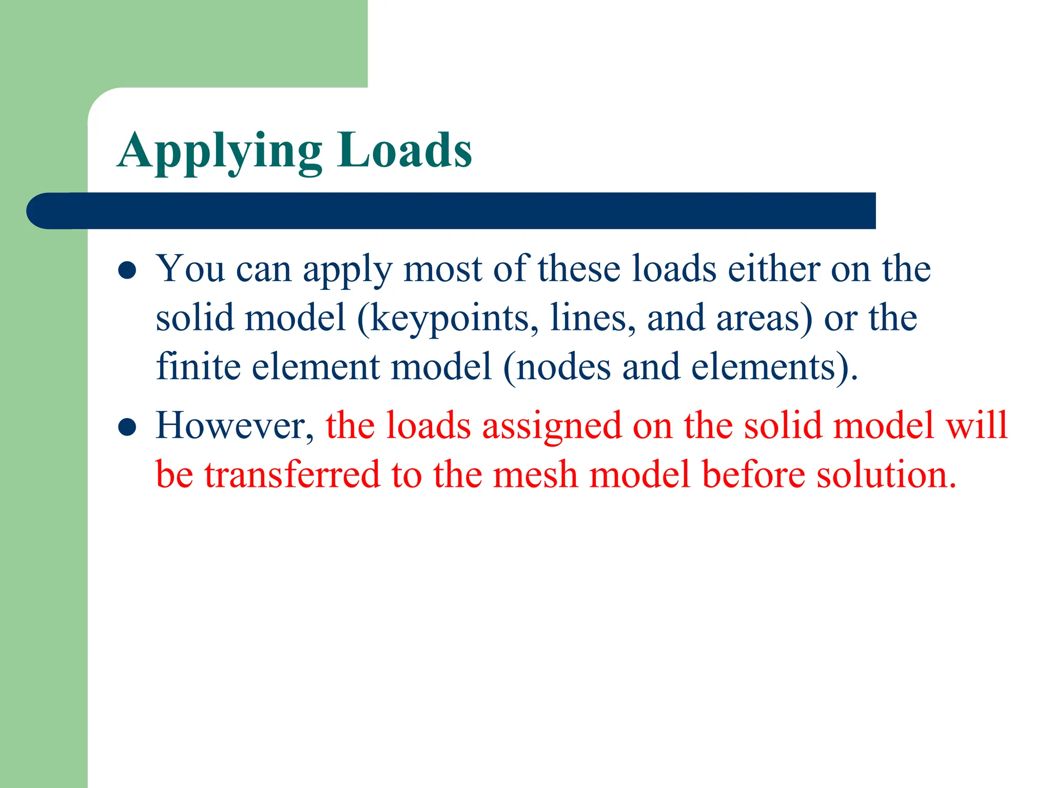 Applying Loads
 You can apply most of these loads either on the
solid model (keypoints, lines, and areas) or the
finite element model (nodes and elements).
 However, the loads assigned on the solid model will
be transferred to the mesh model before solution.
 