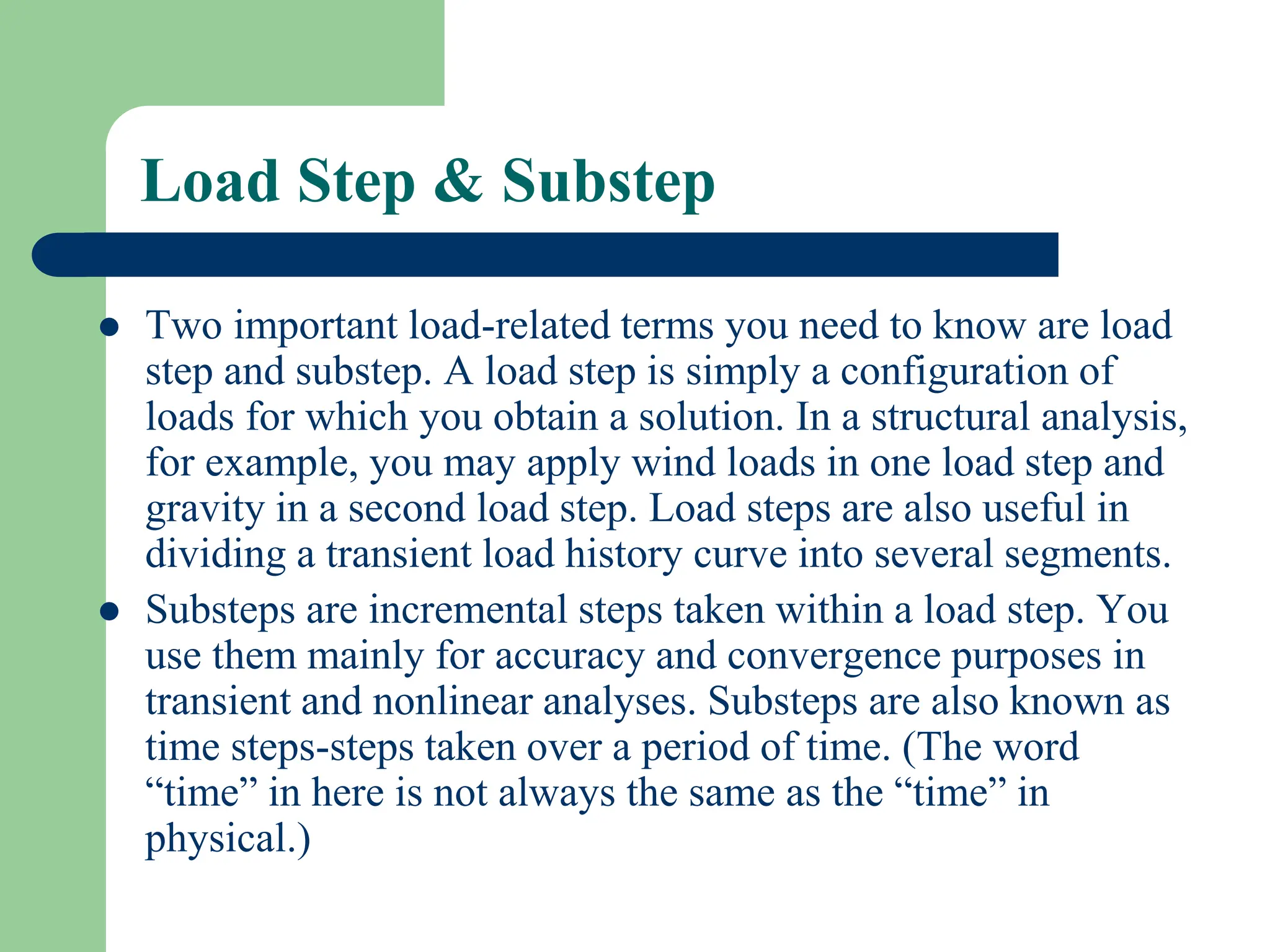 Load Step & Substep
 Two important load-related terms you need to know are load
step and substep. A load step is simply a configuration of
loads for which you obtain a solution. In a structural analysis,
for example, you may apply wind loads in one load step and
gravity in a second load step. Load steps are also useful in
dividing a transient load history curve into several segments.
 Substeps are incremental steps taken within a load step. You
use them mainly for accuracy and convergence purposes in
transient and nonlinear analyses. Substeps are also known as
time steps-steps taken over a period of time. (The word
“time” in here is not always the same as the “time” in
physical.)
 