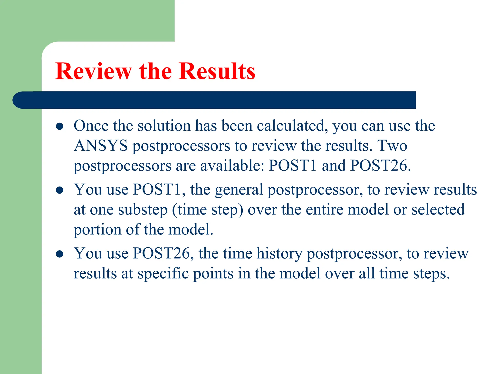 Review the Results
 Once the solution has been calculated, you can use the
ANSYS postprocessors to review the results. Two
postprocessors are available: POST1 and POST26.
 You use POST1, the general postprocessor, to review results
at one substep (time step) over the entire model or selected
portion of the model.
 You use POST26, the time history postprocessor, to review
results at specific points in the model over all time steps.
 