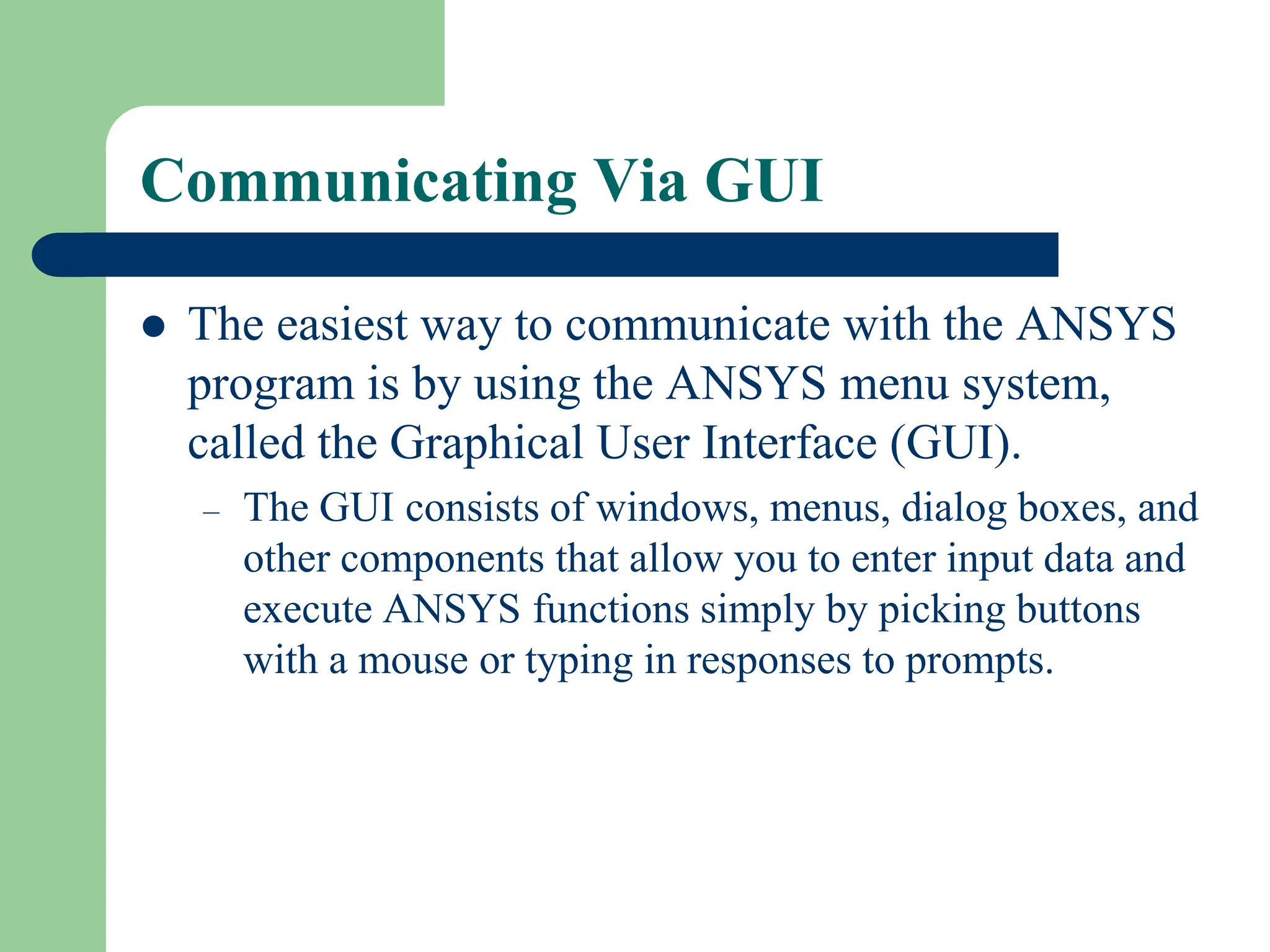 Communicating Via GUI
 The easiest way to communicate with the ANSYS
program is by using the ANSYS menu system,
called the Graphical User Interface (GUI).
– The GUI consists of windows, menus, dialog boxes, and
other components that allow you to enter input data and
execute ANSYS functions simply by picking buttons
with a mouse or typing in responses to prompts.
 