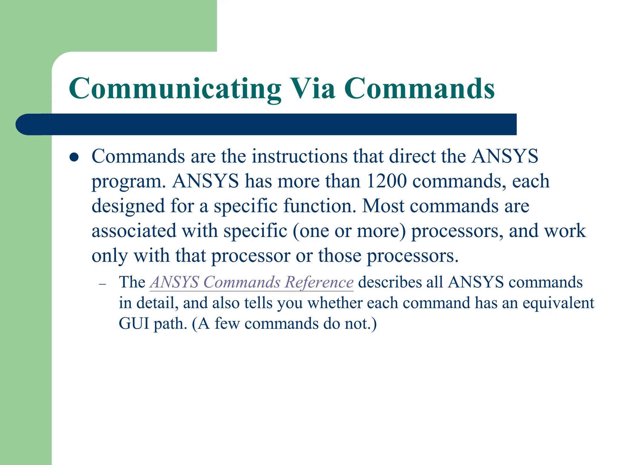 Communicating Via Commands
 Commands are the instructions that direct the ANSYS
program. ANSYS has more than 1200 commands, each
designed for a specific function. Most commands are
associated with specific (one or more) processors, and work
only with that processor or those processors.
– The ANSYS Commands Reference describes all ANSYS commands
in detail, and also tells you whether each command has an equivalent
GUI path. (A few commands do not.)
 