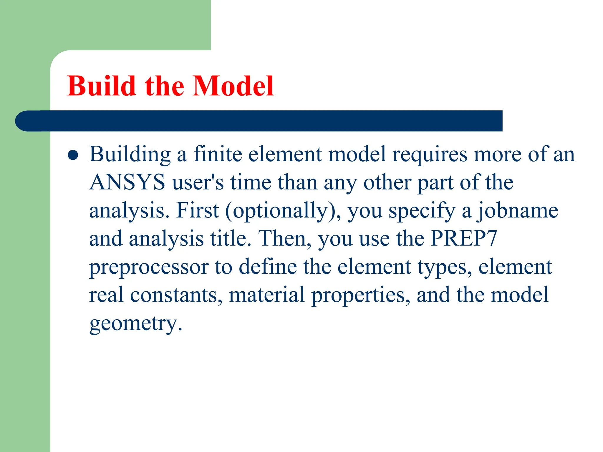 Build the Model
 Building a finite element model requires more of an
ANSYS user's time than any other part of the
analysis. First (optionally), you specify a jobname
and analysis title. Then, you use the PREP7
preprocessor to define the element types, element
real constants, material properties, and the model
geometry.
 