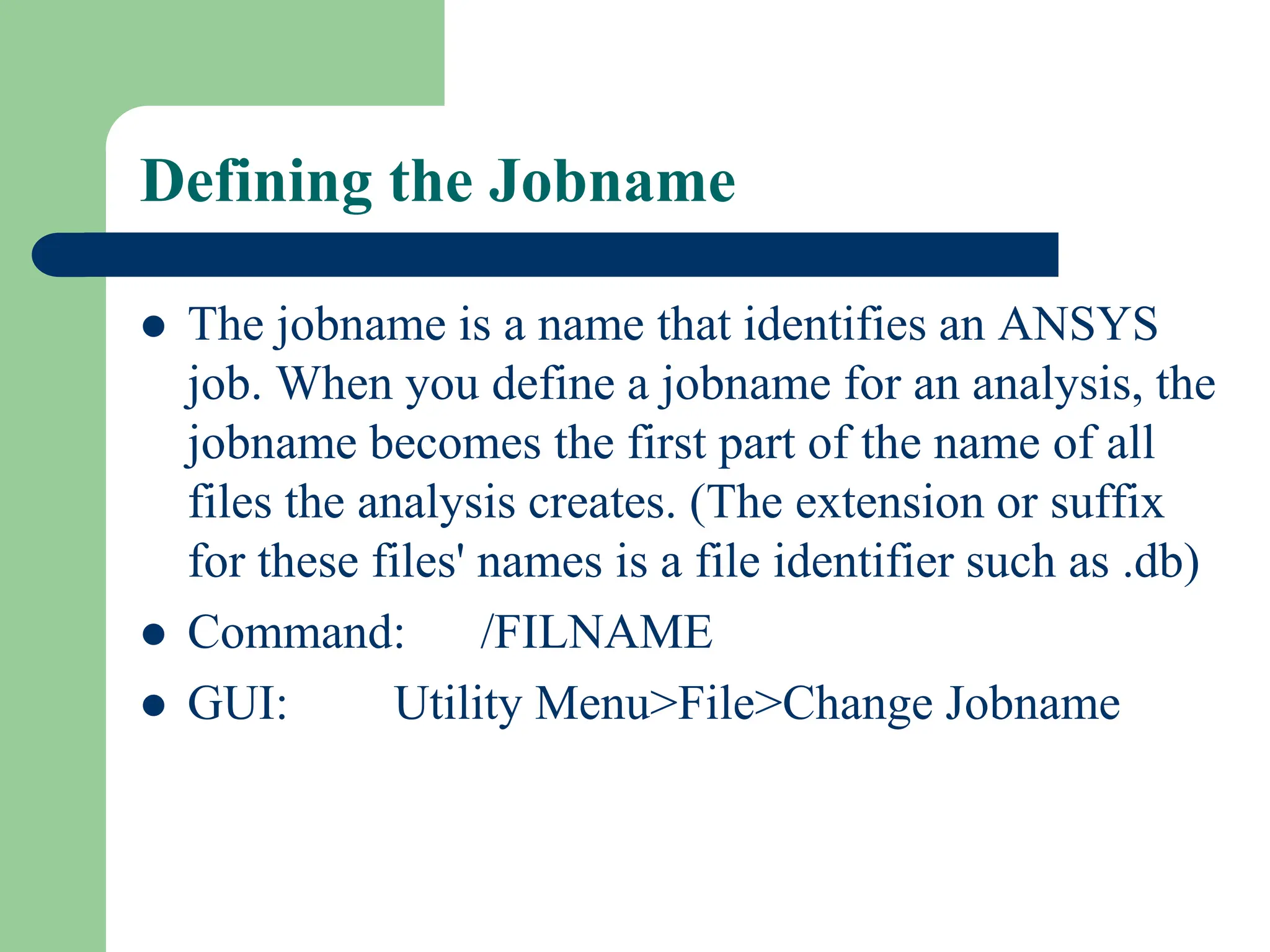 Defining the Jobname
 The jobname is a name that identifies an ANSYS
job. When you define a jobname for an analysis, the
jobname becomes the first part of the name of all
files the analysis creates. (The extension or suffix
for these files' names is a file identifier such as .db)
 Command: /FILNAME
 GUI: Utility Menu>File>Change Jobname
 