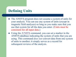 Defining Units
 The ANSYS program does not assume a system of units for
your analysis. You can use any system of units (except in
magnetic field analyses) so long as you make sure that you
use that system for all the data you enter. (Units must be
consistent for all input data.)
 Using the /UNITS command, you can set a marker in the
ANSYS database indicating the system of units that you are
using. This command does not convert data from one system
of units to another; it simply serves as a record for
subsequent reviews of the analysis.
 