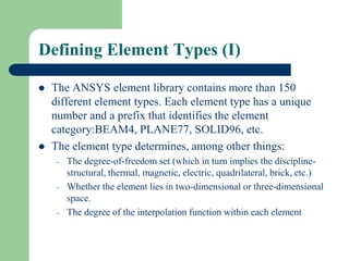 Defining Element Types (I)
 The ANSYS element library contains more than 150
different element types. Each element type has a unique
number and a prefix that identifies the element
category:BEAM4, PLANE77, SOLID96, etc.
 The element type determines, among other things:
– The degree-of-freedom set (which in turn implies the discipline-
structural, thermal, magnetic, electric, quadrilateral, brick, etc.)
– Whether the element lies in two-dimensional or three-dimensional
space.
– The degree of the interpolation function within each element
 