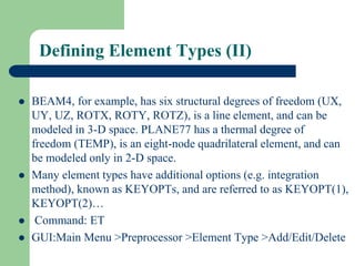Defining Element Types (II)
 BEAM4, for example, has six structural degrees of freedom (UX,
UY, UZ, ROTX, ROTY, ROTZ), is a line element, and can be
modeled in 3-D space. PLANE77 has a thermal degree of
freedom (TEMP), is an eight-node quadrilateral element, and can
be modeled only in 2-D space.
 Many element types have additional options (e.g. integration
method), known as KEYOPTs, and are referred to as KEYOPT(1),
KEYOPT(2)…
 Command: ET
 GUI:Main Menu >Preprocessor >Element Type >Add/Edit/Delete
 