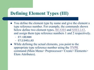 Defining Element Types (III)
 You define the element type by name and give the element a
type reference number. For example, the commands shown
below define two element types, BEAM4 and SHELL63,
and assign them type reference numbers 1 and 2 respectively.
– ET,1,BEAM4
– ET,2,SHELL63
 While defining the actual elements, you point to the
appropriate type reference number using the TYPE
command (Main Menu> Preprocessor> Create> Elements>
Elem Attributes).
 