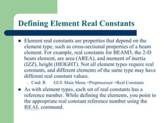 Defining Element Real Constants
 Element real constants are properties that depend on the
element type, such as cross-sectional properties of a beam
element. For example, real constants for BEAM3, the 2-D
beam element, are area (AREA), and moment of inertia
(IZZ), height (HEIGHT). Not all element types require real
constants, and different elements of the same type may have
different real constant values.
– Cmd: R GUI: Main Menu >Preprocessor >Real Constants
 As with element types, each set of real constants has a
reference number. While defining the elements, you point to
the appropriate real constant reference number using the
REAL command.
 