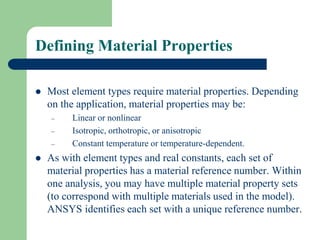 Defining Material Properties
 Most element types require material properties. Depending
on the application, material properties may be:
– Linear or nonlinear
– Isotropic, orthotropic, or anisotropic
– Constant temperature or temperature-dependent.
 As with element types and real constants, each set of
material properties has a material reference number. Within
one analysis, you may have multiple material property sets
(to correspond with multiple materials used in the model).
ANSYS identifies each set with a unique reference number.
 
