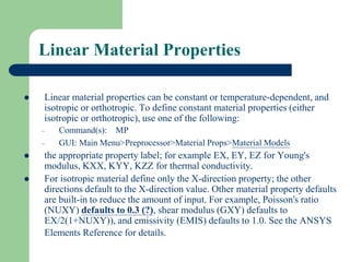 Linear Material Properties
 Linear material properties can be constant or temperature-dependent, and
isotropic or orthotropic. To define constant material properties (either
isotropic or orthotropic), use one of the following:
– Command(s): MP
– GUI: Main Menu>Preprocessor>Material Props>Material Models
 the appropriate property label; for example EX, EY, EZ for Young's
modulus, KXX, KYY, KZZ for thermal conductivity.
 For isotropic material define only the X-direction property; the other
directions default to the X-direction value. Other material property defaults
are built-in to reduce the amount of input. For example, Poisson's ratio
(NUXY) defaults to 0.3 (?), shear modulus (GXY) defaults to
EX/2(1+NUXY)), and emissivity (EMIS) defaults to 1.0. See the ANSYS
Elements Reference for details.
 