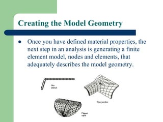 Creating the Model Geometry
 Once you have defined material properties, the
next step in an analysis is generating a finite
element model, nodes and elements, that
adequately describes the model geometry.
 
