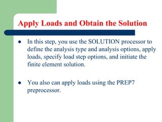 Apply Loads and Obtain the Solution
 In this step, you use the SOLUTION processor to
define the analysis type and analysis options, apply
loads, specify load step options, and initiate the
finite element solution.
 You also can apply loads using the PREP7
preprocessor.
 