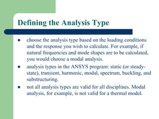 Defining the Analysis Type
 choose the analysis type based on the loading conditions
and the response you wish to calculate. For example, if
natural frequencies and mode shapes are to be calculated,
you would choose a modal analysis.
 analysis types in the ANSYS program: static (or steady-
state), transient, harmonic, modal, spectrum, buckling, and
substructuring.
 not all analysis types are valid for all disciplines. Modal
analysis, for example, is not valid for a thermal model.
 