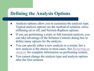 Defining the Analysis Options
 Analysis options allow you to customize the analysis type.
Typical analysis options are the method of solution, stress
stiffening on or off, and Newton-Raphson options.
 If you are performing a static or full transient analysis, you
can take advantage of the Solution Controls dialog box to
define many options for the analysis.
 You can specify either a new analysis or a restart, but a
new analysis is the choice in most cases. See Restarting an
Analysis for complete information on performing restarts.
 You cannot change the analysis type and analysis options
after the first solution.
 