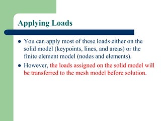 Applying Loads
 You can apply most of these loads either on the
solid model (keypoints, lines, and areas) or the
finite element model (nodes and elements).
 However, the loads assigned on the solid model will
be transferred to the mesh model before solution.
 