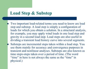 Load Step & Substep
 Two important load-related terms you need to know are load
step and substep. A load step is simply a configuration of
loads for which you obtain a solution. In a structural analysis,
for example, you may apply wind loads in one load step and
gravity in a second load step. Load steps are also useful in
dividing a transient load history curve into several segments.
 Substeps are incremental steps taken within a load step. You
use them mainly for accuracy and convergence purposes in
transient and nonlinear analyses. Substeps are also known as
time steps-steps taken over a period of time. (The word
“time” in here is not always the same as the “time” in
physical.)
 