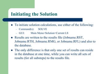 Initiating the Solution
 To initiate solution calculations, use either of the following:
– Command(s): SOLVE
– GUI: Main Menu>Solution>Current LS
 Results are written to the results file (Jobname.RST,
Jobname.RTH, Jobname.RMG, or Jobname.RFL) and also to
the database.
 The only difference is that only one set of results can reside
in the database at one time, while you can write all sets of
results (for all substeps) to the results file.
 