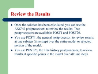 Review the Results
 Once the solution has been calculated, you can use the
ANSYS postprocessors to review the results. Two
postprocessors are available: POST1 and POST26.
 You use POST1, the general postprocessor, to review results
at one substep (time step) over the entire model or selected
portion of the model.
 You use POST26, the time history postprocessor, to review
results at specific points in the model over all time steps.
 
