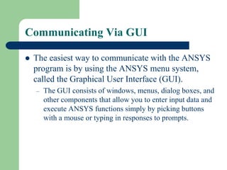 Communicating Via GUI
 The easiest way to communicate with the ANSYS
program is by using the ANSYS menu system,
called the Graphical User Interface (GUI).
– The GUI consists of windows, menus, dialog boxes, and
other components that allow you to enter input data and
execute ANSYS functions simply by picking buttons
with a mouse or typing in responses to prompts.
 