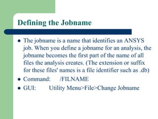 Defining the Jobname
 The jobname is a name that identifies an ANSYS
job. When you define a jobname for an analysis, the
jobname becomes the first part of the name of all
files the analysis creates. (The extension or suffix
for these files' names is a file identifier such as .db)
 Command: /FILNAME
 GUI: Utility Menu>File>Change Jobname
 