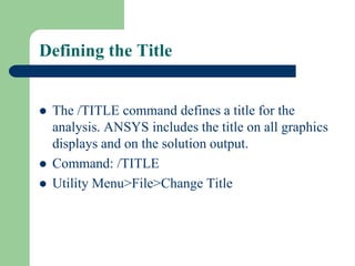 Defining the Title
 The /TITLE command defines a title for the
analysis. ANSYS includes the title on all graphics
displays and on the solution output.
 Command: /TITLE
 Utility Menu>File>Change Title
 