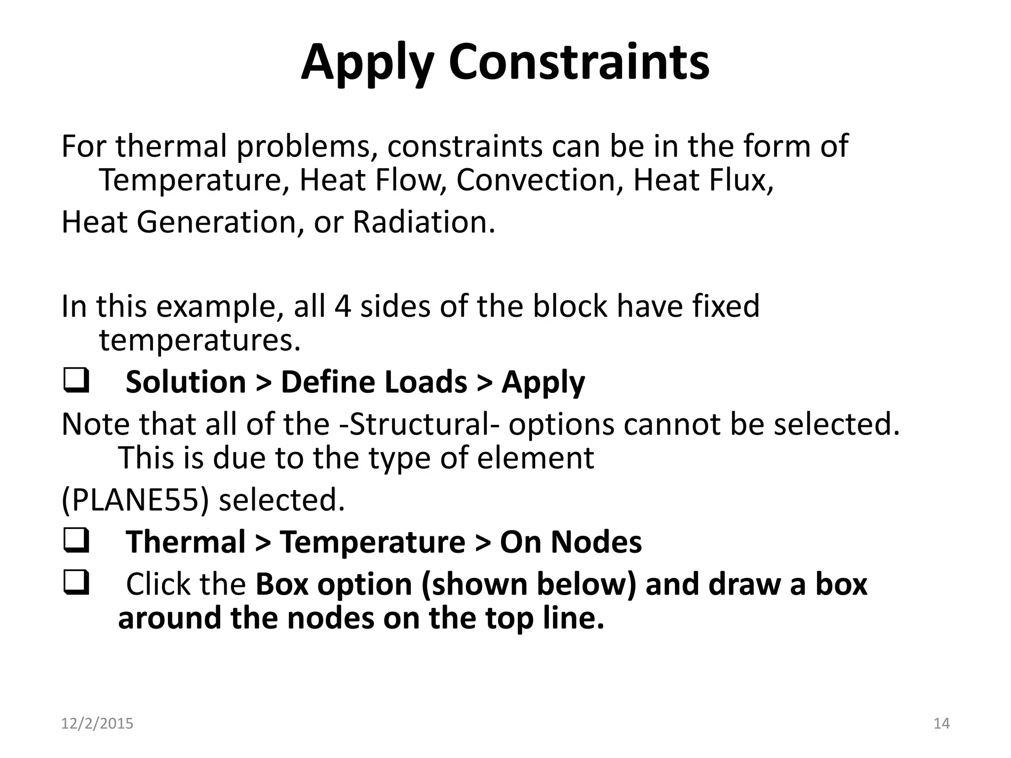 Apply Constraints
For thermal problems, constraints can be in the form of
Temperature, Heat Flow, Convection, Heat Flux,
Heat Generation, or Radiation.
In this example, all 4 sides of the block have fixed
temperatures.
 Solution > Define Loads > Apply
Note that all of the -Structural- options cannot be selected.
This is due to the type of element
(PLANE55) selected.
 Thermal > Temperature > On Nodes
 Click the Box option (shown below) and draw a box
around the nodes on the top line.
12/2/2015 14
 