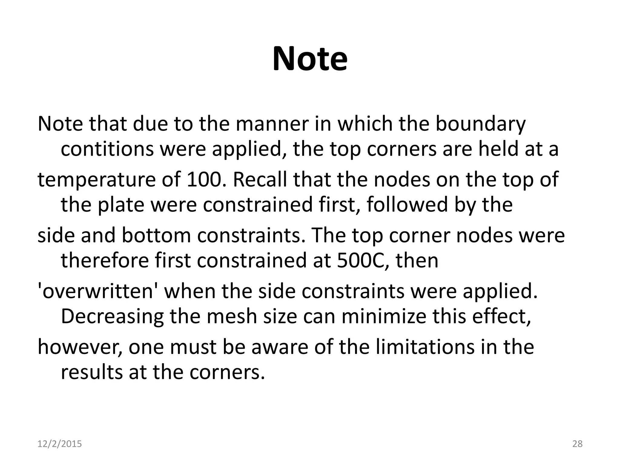 Note
Note that due to the manner in which the boundary
contitions were applied, the top corners are held at a
temperature of 100. Recall that the nodes on the top of
the plate were constrained first, followed by the
side and bottom constraints. The top corner nodes were
therefore first constrained at 500C, then
'overwritten' when the side constraints were applied.
Decreasing the mesh size can minimize this effect,
however, one must be aware of the limitations in the
results at the corners.
12/2/2015 28
 
